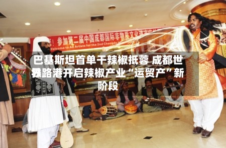 巴基斯坦首单干辣椒抵蓉 成都世界铁路港开启辣椒产业“运贸产”新阶段-第2张图片