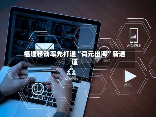 福建移动率先打通“词元出海”新通道-第3张图片