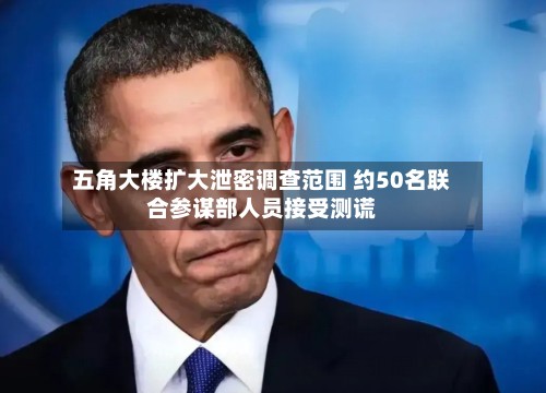 五角大楼扩大泄密调查范围 约50名联合参谋部人员接受测谎