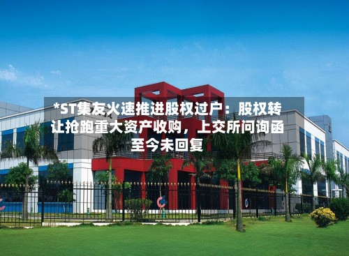 *ST集友火速推进股权过户：股权转让抢跑重大资产收购，上交所问询函至今未回复