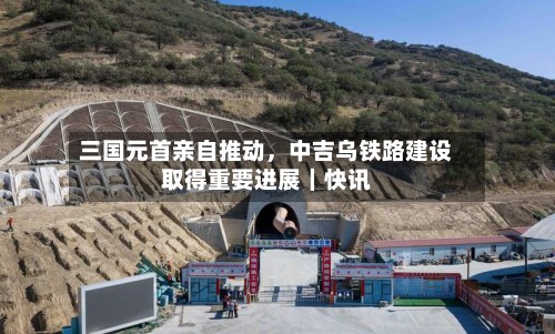 三国元首亲自推动，中吉乌铁路建设取得重要进展｜快讯