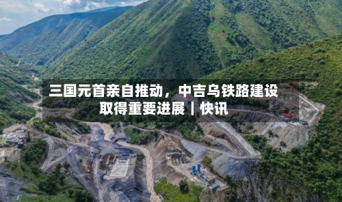 三国元首亲自推动	，中吉乌铁路建设取得重要进展｜快讯-第2张图片