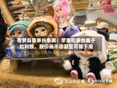 奇梦岛董事长李鹏：苹果和茅台属于红利股	，股价涨不动甚至可能下滑-第2张图片
