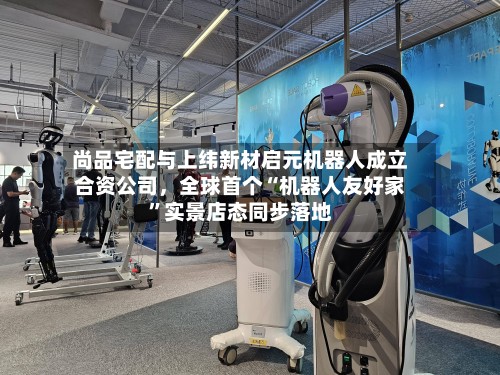 尚品宅配与上纬新材启元机器人成立合资公司，全球首个“机器人友好家”实景店态同步落地-第2张图片
