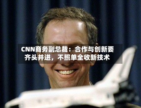 CNN商务副总裁：合作与创新要齐头并进，不照单全收新技术-第2张图片