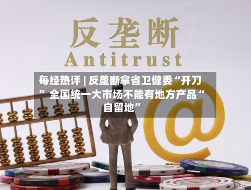 每经热评 | 反垄断拿省卫健委“开刀” 全国统一大市场不能有地方产品“自留地	”-第2张图片