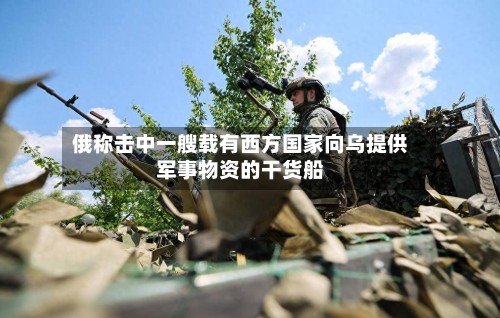 俄称击中一艘载有西方国家向乌提供军事物资的干货船