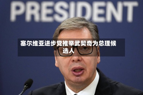 塞尔维亚进步党推举武契奇为总理候选人-第2张图片