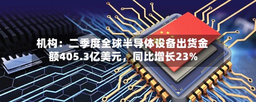 机构：二季度全球半导体设备出货金额405.3亿美元	，同比增长23%-第2张图片