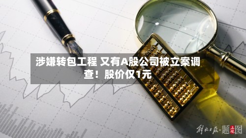 涉嫌转包工程 又有A股公司被立案调查!股价仅1元-第3张图片