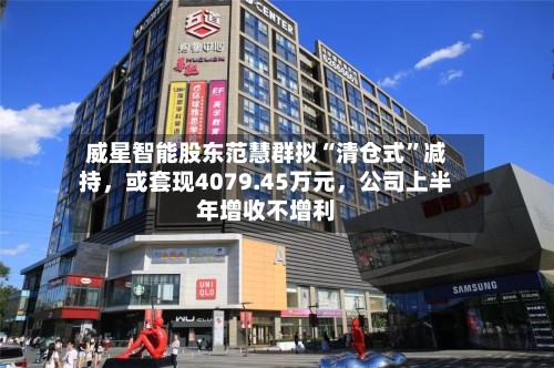 威星智能股东范慧群拟“清仓式	”减持	，或套现4079.45万元，公司上半年增收不增利-第1张图片