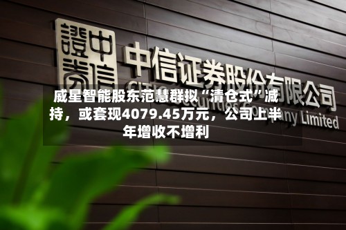 威星智能股东范慧群拟“清仓式”减持，或套现4079.45万元，公司上半年增收不增利-第3张图片
