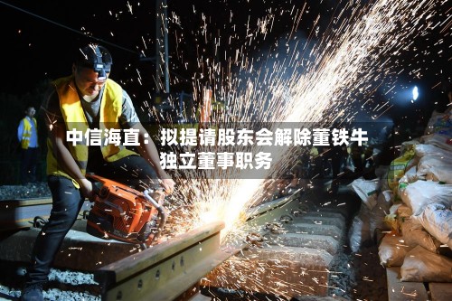 中信海直：拟提请股东会解除董铁牛独立董事职务